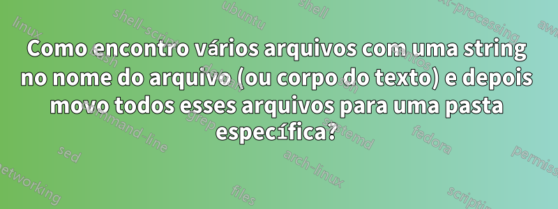 Como encontro vários arquivos com uma string no nome do arquivo (ou corpo do texto) e depois movo todos esses arquivos para uma pasta específica?