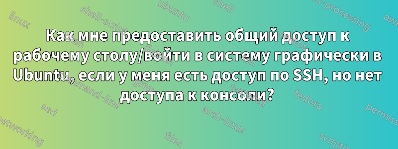 Как мне предоставить общий доступ к рабочему столу/войти в систему графически в Ubuntu, если у меня есть доступ по SSH, но нет доступа к консоли?