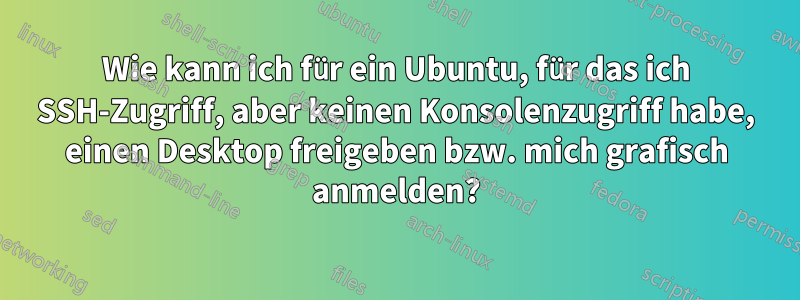 Wie kann ich für ein Ubuntu, für das ich SSH-Zugriff, aber keinen Konsolenzugriff habe, einen Desktop freigeben bzw. mich grafisch anmelden?