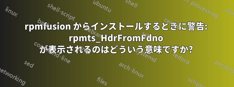 rpmfusion からインストールするときに警告: rpmts_HdrFromFdno が表示されるのはどういう意味ですか?