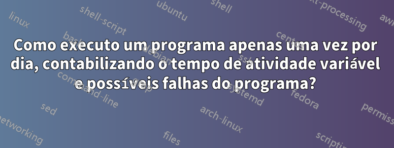 Como executo um programa apenas uma vez por dia, contabilizando o tempo de atividade variável e possíveis falhas do programa?
