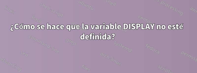 ¿Cómo se hace que la variable DISPLAY no esté definida?