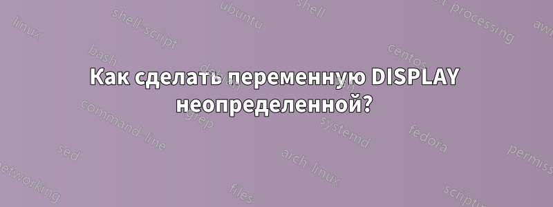 Как сделать переменную DISPLAY неопределенной?