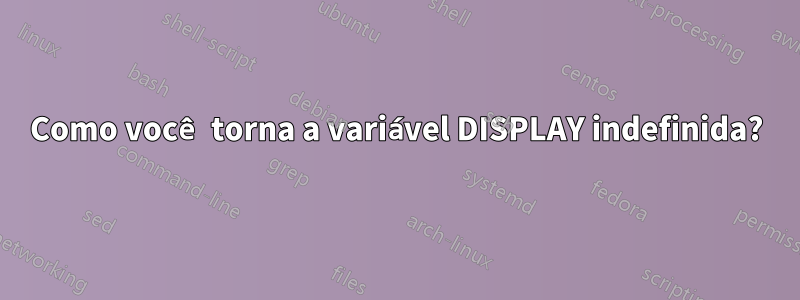 Como você torna a variável DISPLAY indefinida?