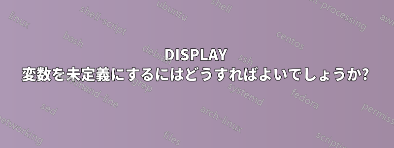 DISPLAY 変数を未定義にするにはどうすればよいでしょうか?