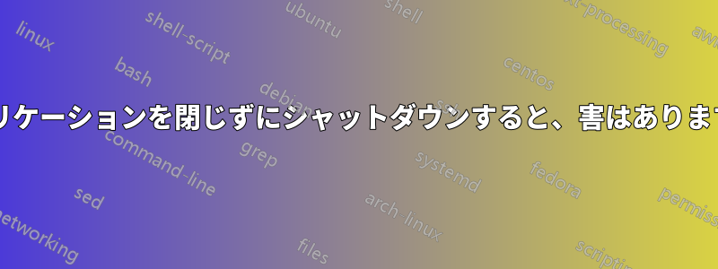 アプリケーションを閉じずにシャットダウンすると、害はありますか?