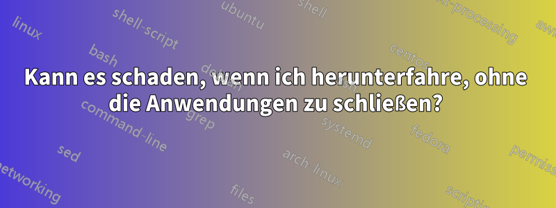 Kann es schaden, wenn ich herunterfahre, ohne die Anwendungen zu schließen?