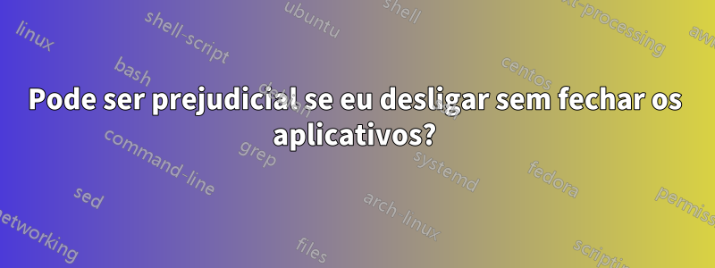 Pode ser prejudicial se eu desligar sem fechar os aplicativos?