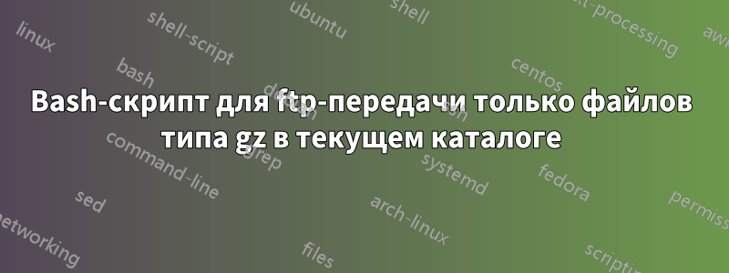 Bash-скрипт для ftp-передачи только файлов типа gz в текущем каталоге