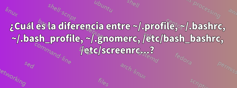 ¿Cuál es la diferencia entre ~/.profile, ~/.bashrc, ~/.bash_profile, ~/.gnomerc, /etc/bash_bashrc, /etc/screenrc...?