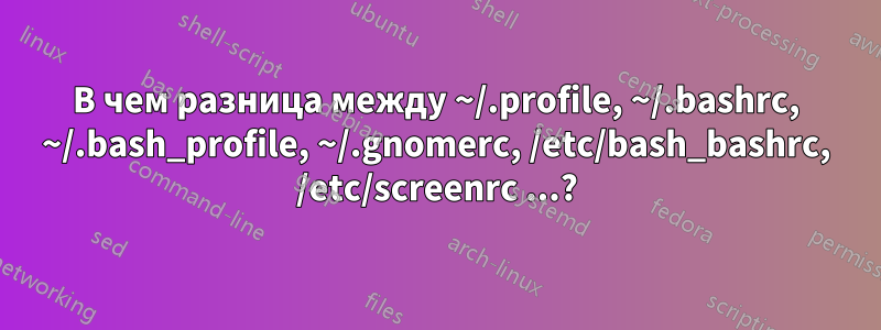 В чем разница между ~/.profile, ~/.bashrc, ~/.bash_profile, ~/.gnomerc, /etc/bash_bashrc, /etc/screenrc ...?