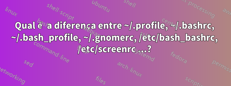 Qual é a diferença entre ~/.profile, ~/.bashrc, ~/.bash_profile, ~/.gnomerc, /etc/bash_bashrc, /etc/screenrc ...?