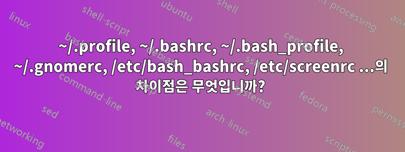 ~/.profile, ~/.bashrc, ~/.bash_profile, ~/.gnomerc, /etc/bash_bashrc, /etc/screenrc ...의 차이점은 무엇입니까?