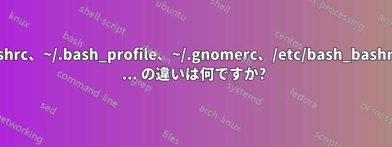 ~/.profile、~/.bashrc、~/.bash_profile、~/.gnomerc、/etc/bash_bashrc、/etc/screenrc ... の違いは何ですか?