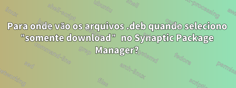 Para onde vão os arquivos .deb quando seleciono "somente download" no Synaptic Package Manager?