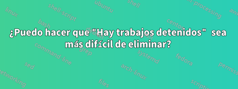 ¿Puedo hacer que "Hay trabajos detenidos" sea más difícil de eliminar?