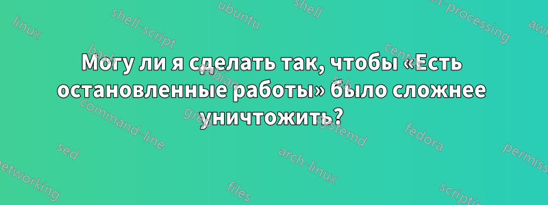 Могу ли я сделать так, чтобы «Есть остановленные работы» было сложнее уничтожить?