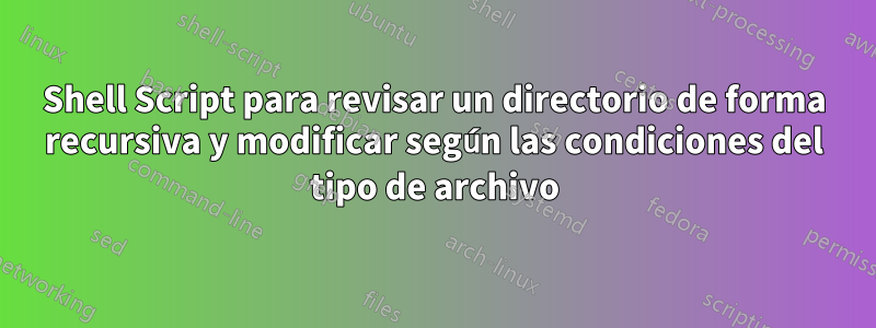 Shell Script para revisar un directorio de forma recursiva y modificar según las condiciones del tipo de archivo