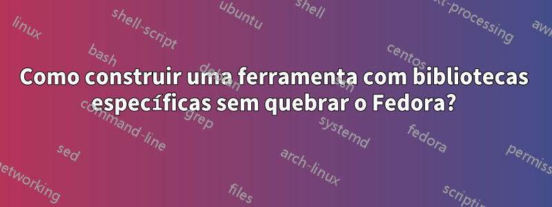 Como construir uma ferramenta com bibliotecas específicas sem quebrar o Fedora?