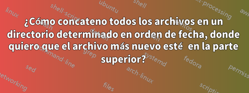 ¿Cómo concateno todos los archivos en un directorio determinado en orden de fecha, donde quiero que el archivo más nuevo esté en la parte superior?