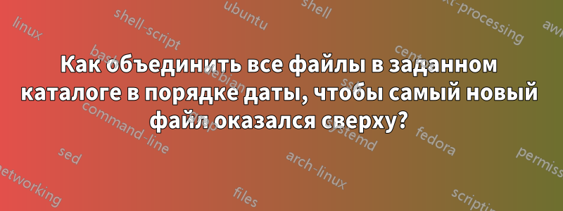 Как объединить все файлы в заданном каталоге в порядке даты, чтобы самый новый файл оказался сверху?