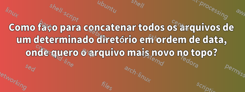 Como faço para concatenar todos os arquivos de um determinado diretório em ordem de data, onde quero o arquivo mais novo no topo?