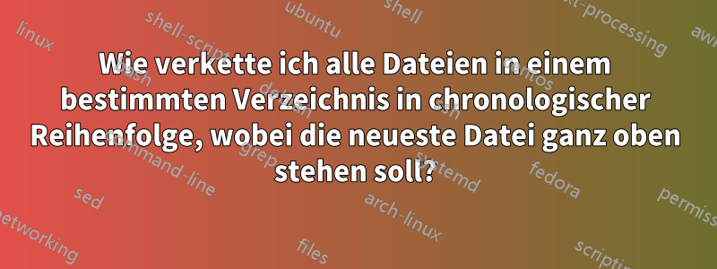 Wie verkette ich alle Dateien in einem bestimmten Verzeichnis in chronologischer Reihenfolge, wobei die neueste Datei ganz oben stehen soll?