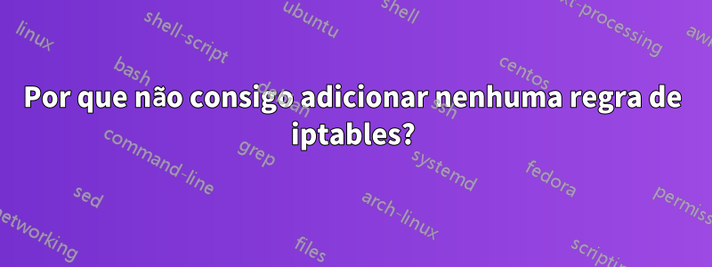 Por que não consigo adicionar nenhuma regra de iptables?