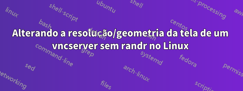 Alterando a resolução/geometria da tela de um vncserver sem randr no Linux