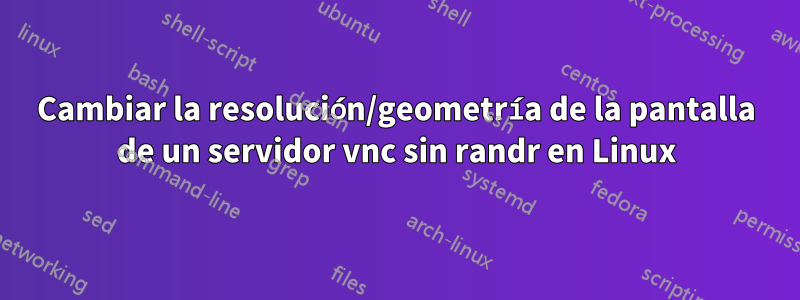 Cambiar la resolución/geometría de la pantalla de un servidor vnc sin randr en Linux