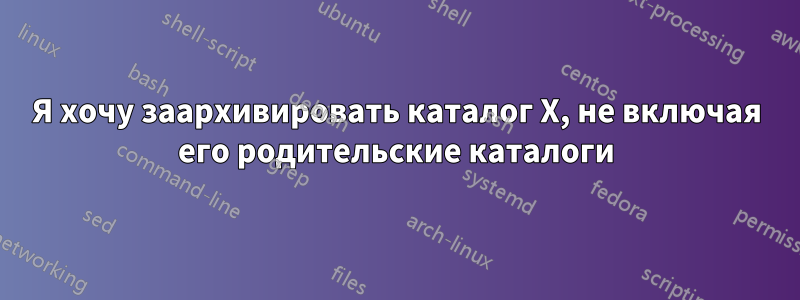 Я хочу заархивировать каталог X, не включая его родительские каталоги