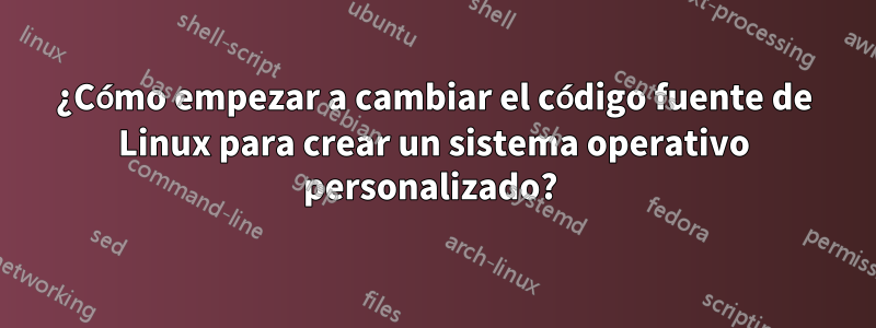 ¿Cómo empezar a cambiar el código fuente de Linux para crear un sistema operativo personalizado? 