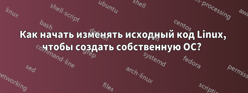 Как начать изменять исходный код Linux, чтобы создать собственную ОС? 