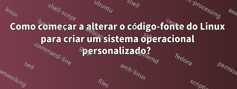 Como começar a alterar o código-fonte do Linux para criar um sistema operacional personalizado? 