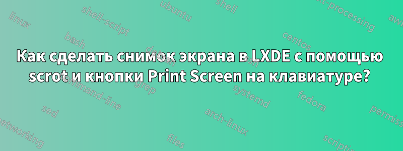 Как сделать снимок экрана в LXDE с помощью scrot и кнопки Print Screen на клавиатуре?