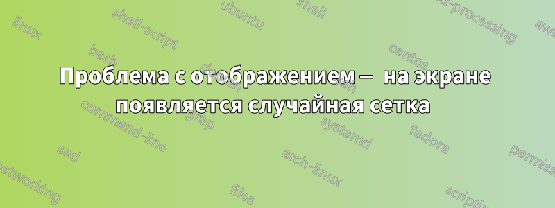 Проблема с отображением — на экране появляется случайная сетка 