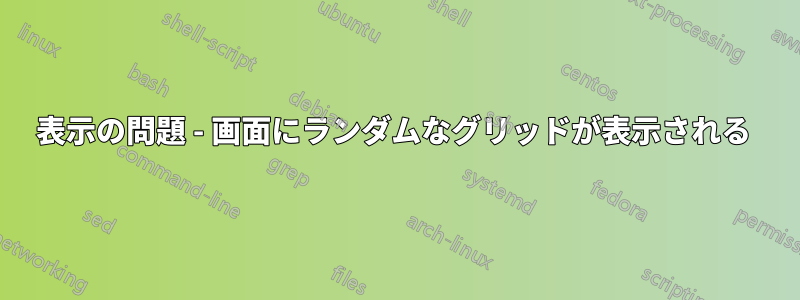 表示の問題 - 画面にランダムなグリッドが表示される 