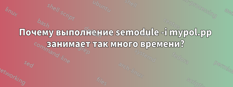 Почему выполнение semodule -i mypol.pp занимает так много времени?