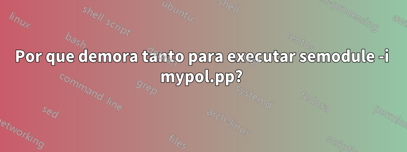 Por que demora tanto para executar semodule -i mypol.pp?