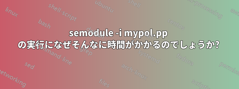 semodule -i mypol.pp の実行になぜそんなに時間がかかるのでしょうか?