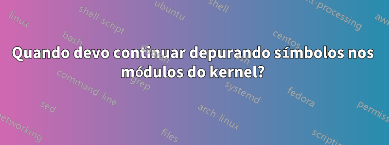 Quando devo continuar depurando símbolos nos módulos do kernel?