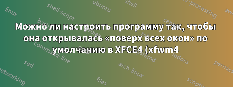 Можно ли настроить программу так, чтобы она открывалась «поверх всех окон» по умолчанию в XFCE4 (xfwm4)?