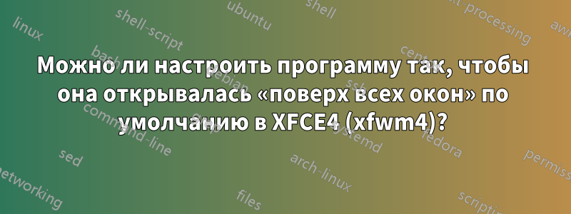 Можно ли настроить программу так, чтобы она открывалась «поверх всех окон» по умолчанию в XFCE4 (xfwm4)?