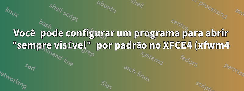 Você pode configurar um programa para abrir "sempre visível" por padrão no XFCE4 (xfwm4)?