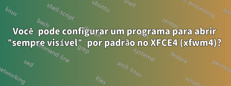 Você pode configurar um programa para abrir "sempre visível" por padrão no XFCE4 (xfwm4)?