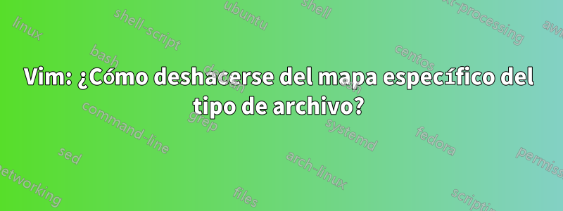 Vim: ¿Cómo deshacerse del mapa específico del tipo de archivo?