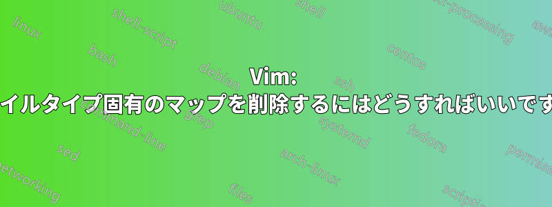 Vim: ファイルタイプ固有のマップを削除するにはどうすればいいですか?