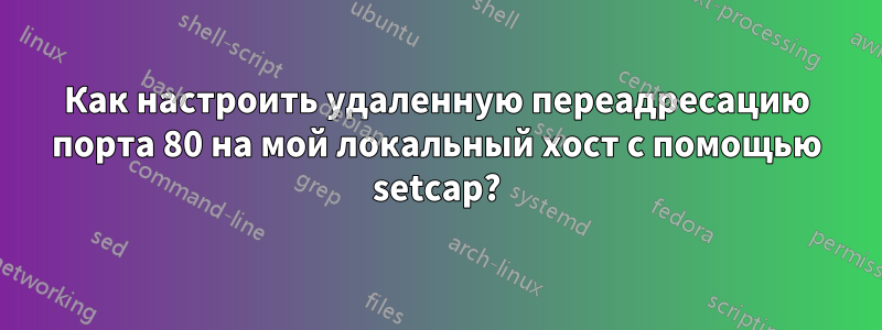 Как настроить удаленную переадресацию порта 80 на мой локальный хост с помощью setcap?