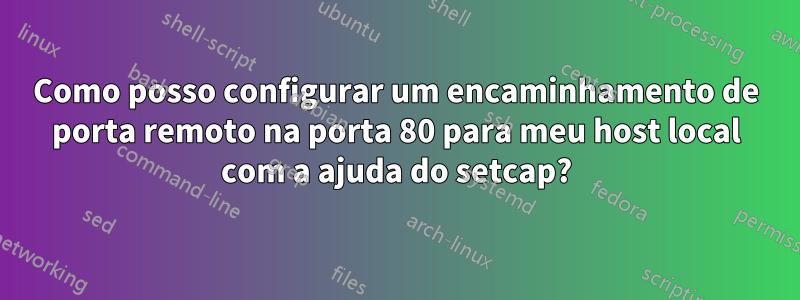 Como posso configurar um encaminhamento de porta remoto na porta 80 para meu host local com a ajuda do setcap?