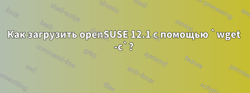 Как загрузить openSUSE 12.1 с помощью `wget -c`?